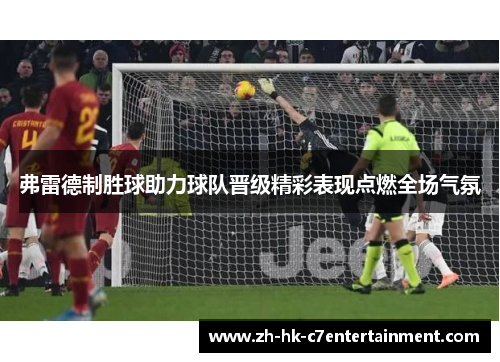 弗雷德制胜球助力球队晋级精彩表现点燃全场气氛