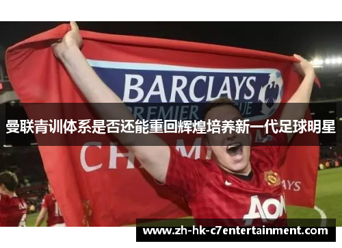曼联青训体系是否还能重回辉煌培养新一代足球明星 曼联青训体系是否还能重回辉煌培养新一代足球明星