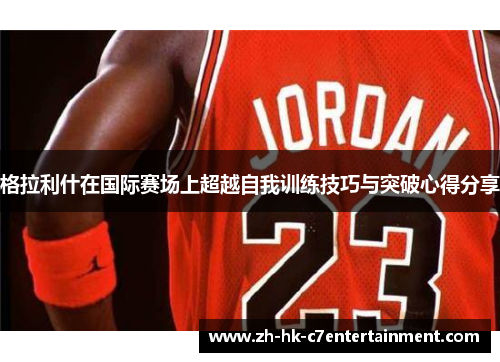 格拉利什在国际赛场上超越自我训练技巧与突破心得分享 格拉利什在国际赛场上超越自我训练技巧与突破心得分享