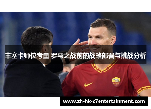 丰塞卡帅位考量 罗马之战前的战略部署与挑战分析 丰塞卡帅位考量 罗马之战前的战略部署与挑战分析