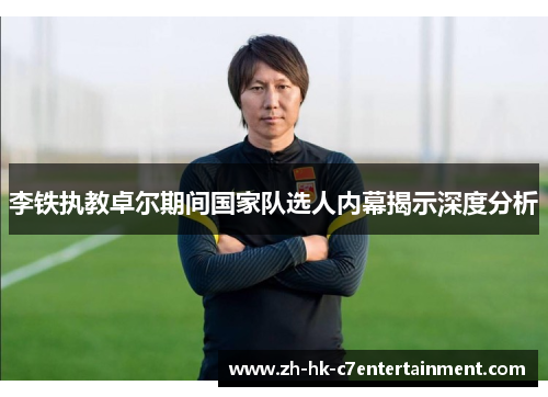 李铁执教卓尔期间国家队选人内幕揭示深度分析