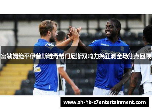 富勒姆绝平伊普斯维奇希门尼斯双响力挽狂澜全场焦点回顾