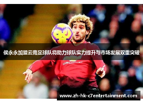侯永永加盟云南足球队将助力球队实力提升与市场发展双重突破