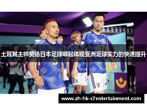 土耳其主帅赞扬日本足球崛起体现亚洲足球实力的快速提升