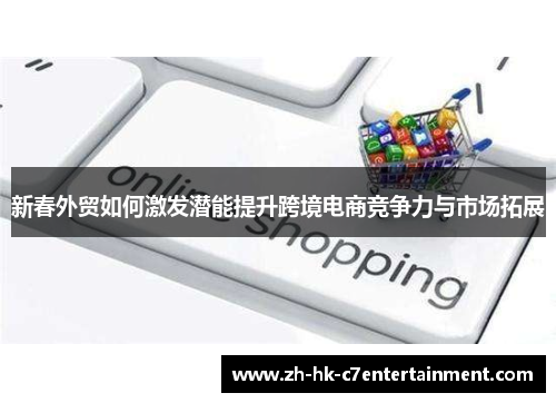 新春外贸如何激发潜能提升跨境电商竞争力与市场拓展 新春外贸如何激发潜能提升跨境电商竞争力与市场拓展