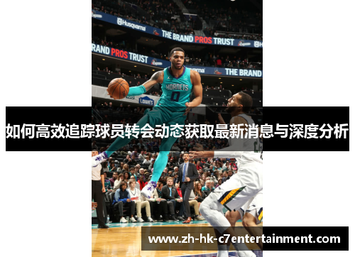 如何高效追踪球员转会动态获取最新消息与深度分析