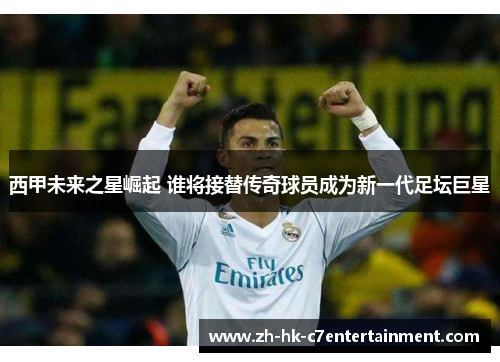 西甲未来之星崛起 谁将接替传奇球员成为新一代足坛巨星