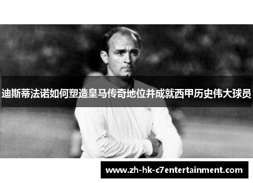 迪斯蒂法诺如何塑造皇马传奇地位并成就西甲历史伟大球员 迪斯蒂法诺如何塑造皇马传奇地位并成就西甲历史伟大球员