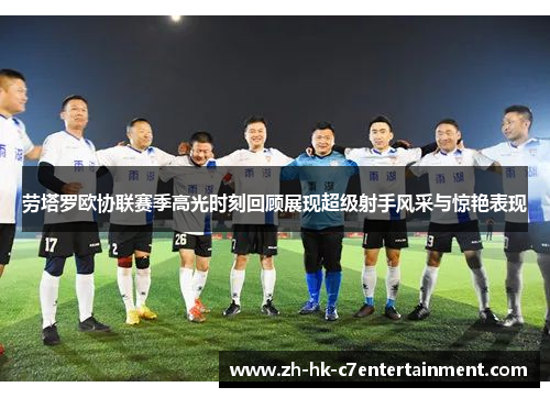 劳塔罗欧协联赛季高光时刻回顾展现超级射手风采与惊艳表现