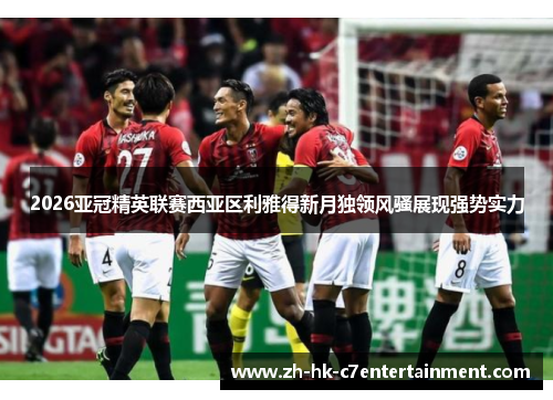2026亚冠精英联赛西亚区利雅得新月独领风骚展现强势实力 2026亚冠精英联赛西亚区利雅得新月独领风骚展现强势实力