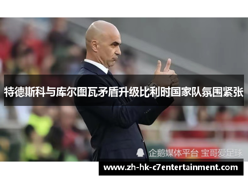 特德斯科与库尔图瓦矛盾升级比利时国家队氛围紧张