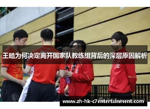 王皓为何决定离开国家队教练组背后的深层原因解析