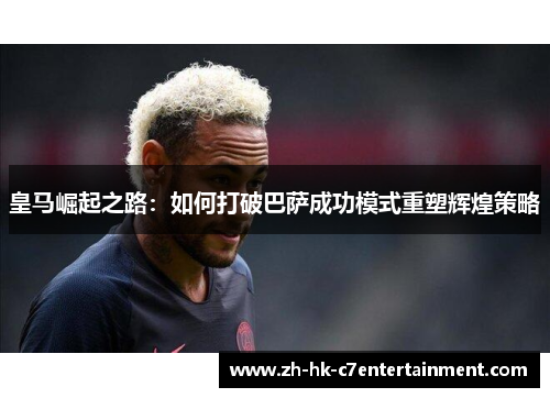 皇马崛起之路：如何打破巴萨成功模式重塑辉煌策略